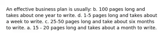 An effective business plan is usually: b. 100 pages long and takes about one year to write. d. 1-5 pages long and takes about a week to write. c. 25-50 pages long and take about six months to write. a. 15 - 20 pages long and takes about a month to write.