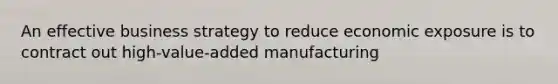 An effective business strategy to reduce economic exposure is to contract out high-value-added manufacturing