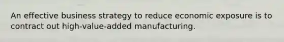 An effective business strategy to reduce economic exposure is to contract out high-value-added manufacturing.