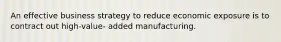 An effective business strategy to reduce economic exposure is to contract out high-value- added manufacturing.