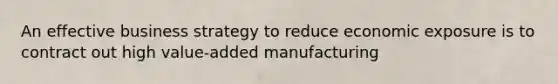 An effective business strategy to reduce economic exposure is to contract out high value-added manufacturing