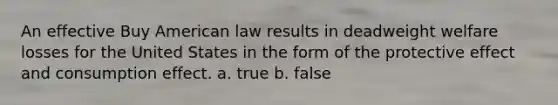 An effective Buy American law results in deadweight welfare losses for the United States in the form of the protective effect and consumption effect. a. true b. false