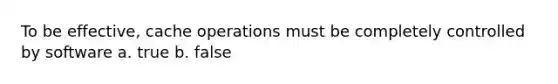 To be effective, cache operations must be completely controlled by software a. true b. false