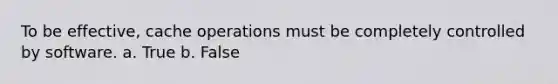 To be effective, cache operations must be completely controlled by software. a. True b. False