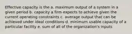 Effective capacity is the a. maximum output of a system in a given period b. capacity a firm expects to achieve given the current operating constraints c. average output that can be achieved under ideal conditions d. minimum usable capacity of a particular facility e. sum of all of the organization's inputs