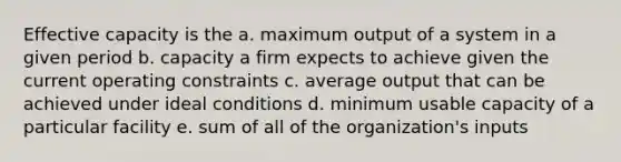 Effective capacity is the a. maximum output of a system in a given period b. capacity a firm expects to achieve given the current operating constraints c. average output that can be achieved under ideal conditions d. minimum usable capacity of a particular facility e. sum of all of the organization's inputs