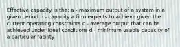 Effective capacity is the: a - maximum output of a system in a given period b - capacity a firm expects to achieve given the current operating constraints c - average output that can be achieved under ideal conditions d - minimum usable capacity of a particular facility