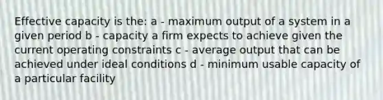 Effective capacity is the: a - maximum output of a system in a given period b - capacity a firm expects to achieve given the current operating constraints c - average output that can be achieved under ideal conditions d - minimum usable capacity of a particular facility