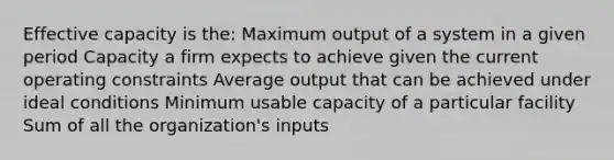 Effective capacity is the: Maximum output of a system in a given period Capacity a firm expects to achieve given the current operating constraints Average output that can be achieved under ideal conditions Minimum usable capacity of a particular facility Sum of all the organization's inputs