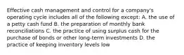 Effective cash management and control for a company's operating cycle includes all of the following except: A. the use of a petty cash fund B. the preparation of monthly bank reconciliations C. the practice of using surplus cash for the purchase of bonds or other long-term investments D. the practice of keeping inventory levels low