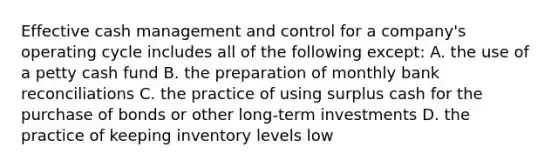 Effective cash management and control for a company's operating cycle includes all of the following except: A. the use of a petty cash fund B. the preparation of monthly bank reconciliations C. the practice of using surplus cash for the purchase of bonds or other long-term investments D. the practice of keeping inventory levels low