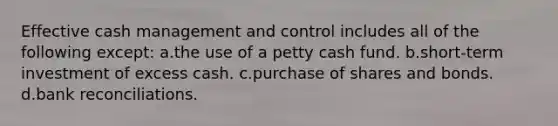 Effective cash management and control includes all of the following except: a.the use of a petty cash fund. b.short-term investment of excess cash. c.purchase of shares and bonds. d.bank reconciliations.