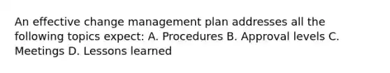 An effective change management plan addresses all the following topics expect: A. Procedures B. Approval levels C. Meetings D. Lessons learned