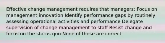 Effective change management requires that managers: Focus on management innovation Identify performance gaps by routinely assessing operational activities and performance Delegate supervision of change management to staff Resist change and focus on the status quo None of these are correct.