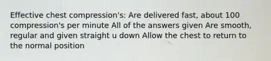 Effective chest compression's: Are delivered fast, about 100 compression's per minute All of the answers given Are smooth, regular and given straight u down Allow the chest to return to the normal position