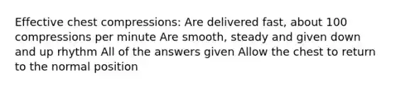 Effective chest compressions: Are delivered fast, about 100 compressions per minute Are smooth, steady and given down and up rhythm All of the answers given Allow the chest to return to the normal position