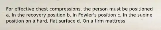 For effective chest compressions, the person must be positioned a. In the recovery position b. In Fowler's position c. In the supine position on a hard, flat surface d. On a firm mattress