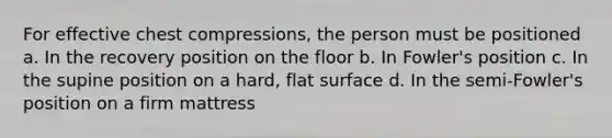 For effective chest compressions, the person must be positioned a. In the recovery position on the floor b. In Fowler's position c. In the supine position on a hard, flat surface d. In the semi-Fowler's position on a firm mattress