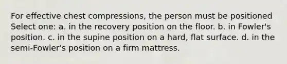 For effective chest compressions, the person must be positioned Select one: a. in the recovery position on the floor. b. in Fowler's position. c. in the supine position on a hard, flat surface. d. in the semi-Fowler's position on a firm mattress.