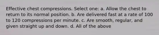 Effective chest compressions. Select one: a. Allow the chest to return to its normal position. b. Are delivered fast at a rate of 100 to 120 compressions per minute. c. Are smooth, regular, and given straight up and down. d. All of the above