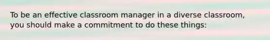 To be an effective classroom manager in a diverse classroom, you should make a commitment to do these things: