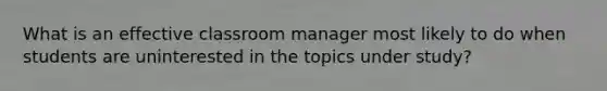 What is an effective classroom manager most likely to do when students are uninterested in the topics under study?