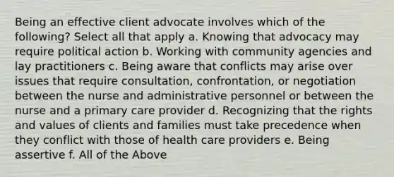 Being an effective client advocate involves which of the following? Select all that apply a. Knowing that advocacy may require political action b. Working with community agencies and lay practitioners c. Being aware that conflicts may arise over issues that require consultation, confrontation, or negotiation between the nurse and administrative personnel or between the nurse and a primary care provider d. Recognizing that the rights and values of clients and families must take precedence when they conflict with those of health care providers e. Being assertive f. All of the Above