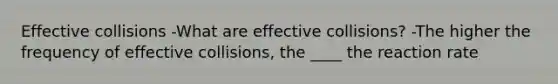 Effective collisions -What are effective collisions? -The higher the frequency of effective collisions, the ____ the reaction rate