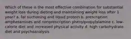 Which of these is the most effective combination for substantial weight loss during dieting and maintaining weight loss after 1 year? a. fat suctioning and liquid protein b. prescription amphetamines and nonprescription phenylpropylalamine c. low-calorie diet and increased physical activity d. high carbohydrate diet and psychoanalysis