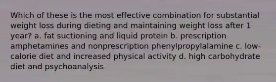 Which of these is the most effective combination for substantial weight loss during dieting and maintaining weight loss after 1 year? a. fat suctioning and liquid protein b. prescription amphetamines and nonprescription phenylpropylalamine c. low-calorie diet and increased physical activity d. high carbohydrate diet and psychoanalysis