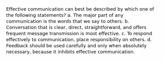 Effective communication can best be described by which one of the following statements? a. The major part of any communication is the words that we say to others. b. Conversation that is clear, direct, straightforward, and offers frequent message transmission is most effective. c. To respond effectively to communication, place responsibility on others. d. Feedback should be used carefully and only when absolutely necessary, because it inhibits effective communication.