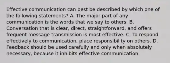 Effective communication can best be described by which one of the following statements? A. The major part of any communication is the words that we say to others. B. Conversation that is clear, direct, straightforward, and offers frequent message transmission is most effective. C. To respond effectively to communication, place responsibility on others. D. Feedback should be used carefully and only when absolutely necessary, because it inhibits effective communication.