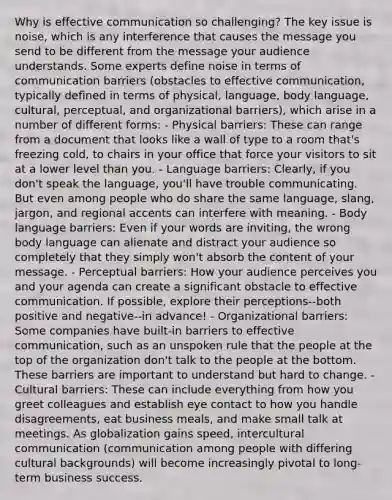 Why is effective communication so challenging? The key issue is noise, which is any interference that causes the message you send to be different from the message your audience understands. Some experts define noise in terms of communication barriers (obstacles to effective communication, typically defined in terms of physical, language, body language, cultural, perceptual, and organizational barriers), which arise in a number of different forms: - Physical barriers: These can range from a document that looks like a wall of type to a room that's freezing cold, to chairs in your office that force your visitors to sit at a lower level than you. - Language barriers: Clearly, if you don't speak the language, you'll have trouble communicating. But even among people who do share the same language, slang, jargon, and regional accents can interfere with meaning. - Body language barriers: Even if your words are inviting, the wrong body language can alienate and distract your audience so completely that they simply won't absorb the content of your message. - Perceptual barriers: How your audience perceives you and your agenda can create a significant obstacle to effective communication. If possible, explore their perceptions--both positive and negative--in advance! - Organizational barriers: Some companies have built-in barriers to effective communication, such as an unspoken rule that the people at the top of the organization don't talk to the people at the bottom. These barriers are important to understand but hard to change. - Cultural barriers: These can include everything from how you greet colleagues and establish eye contact to how you handle disagreements, eat business meals, and make small talk at meetings. As globalization gains speed, intercultural communication (communication among people with differing cultural backgrounds) will become increasingly pivotal to long-term business success.