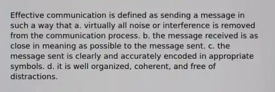 Effective communication is defined as sending a message in such a way that a. virtually all noise or interference is removed from the communication process. b. the message received is as close in meaning as possible to the message sent. c. the message sent is clearly and accurately encoded in appropriate symbols. d. it is well organized, coherent, and free of distractions.