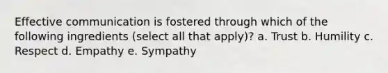 Effective communication is fostered through which of the following ingredients (select all that apply)? a. Trust b. Humility c. Respect d. Empathy e. Sympathy