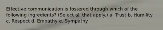 Effective communication is fostered through which of the following ingredients? (Select all that apply.) a. Trust b. Humility c. Respect d. Empathy e. Sympathy