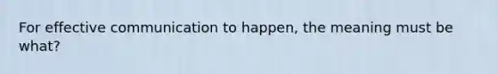 For effective communication to happen, the meaning must be what?