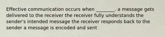 Effective communication occurs when ________. a message gets delivered to the receiver the receiver fully understands the sender's intended message the receiver responds back to the sender a message is encoded and sent