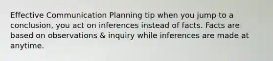 Effective Communication Planning tip when you jump to a conclusion, you act on inferences instead of facts. Facts are based on observations & inquiry while inferences are made at anytime.