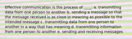 Effective communication is the process of ____. a. transmitting data from one person to another b. sending a message so that the message received is as close in meaning as possible to the intended message c. transmitting data from one person to another in a way that has meaning d. transmitting information from one person to another e. sending and receiving messages