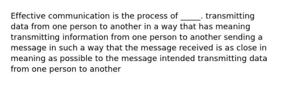 Effective communication is the process of _____. transmitting data from one person to another in a way that has meaning transmitting information from one person to another sending a message in such a way that the message received is as close in meaning as possible to the message intended transmitting data from one person to another