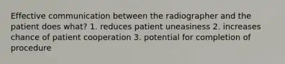 Effective communication between the radiographer and the patient does what? 1. reduces patient uneasiness 2. increases chance of patient cooperation 3. potential for completion of procedure