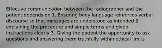 Effective communication between the radiographer and the patient depends on 1. Ensuring body language reinforces verbal discourse so that messages are understood as intended 2, explaining the procedure and simple terms and given instructions clearly 3. Giving the patient the opportunity to ask questions and answering them truthfully within ethical limits