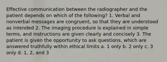 Effective communication between the radiographer and the patient depends on which of the following? 1. Verbal and nonverbal messages are congruent, so that they are understood as intended 2. The imaging procedure is explained in simple terms, and instructions are given clearly and concisely 3. The patient is given the opportunity to ask questions, which are answered truthfully within ethical limits a. 1 only b. 2 only c. 3 only d. 1, 2, and 3