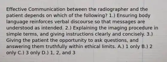 Effective Communication between the radiographer and the patient depends on which of the following? 1.) Ensuring body language reinforces verbal discourse so that messages are understood as intended. 2.) Explaining the imaging procedure in simple terms, and giving instructions clearly and concisely. 3.) Giving the patient the opportunity to ask questions, and answering them truthfully within ethical limits. A.) 1 only B.) 2 only C.) 3 only D.) 1, 2, and 3