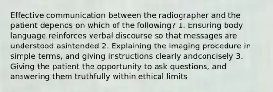 Effective communication between the radiographer and the patient depends on which of the following? 1. Ensuring body language reinforces verbal discourse so that messages are understood asintended 2. Explaining the imaging procedure in simple terms, and giving instructions clearly andconcisely 3. Giving the patient the opportunity to ask questions, and answering them truthfully within ethical limits