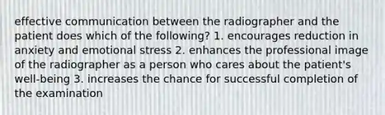 effective communication between the radiographer and the patient does which of the following? 1. encourages reduction in anxiety and emotional stress 2. enhances the professional image of the radiographer as a person who cares about the patient's well-being 3. increases the chance for successful completion of the examination