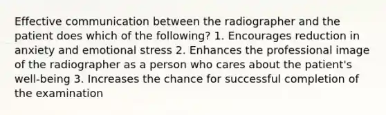 Effective communication between the radiographer and the patient does which of the following? 1. Encourages reduction in anxiety and emotional stress 2. Enhances the professional image of the radiographer as a person who cares about the patient's well-being 3. Increases the chance for successful completion of the examination