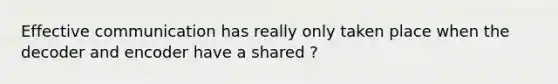 Effective communication has really only taken place when the decoder and encoder have a shared ?