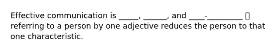 Effective communication is _____, ______, and ____-_________ 🡪 referring to a person by one adjective reduces the person to that one characteristic.